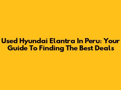 Used Hyundai Elantra In Peru: Your Guide To Finding The Best Deals