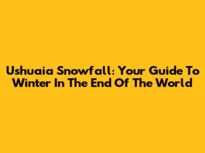 Ushuaia Snowfall: Your Guide To Winter In The 'End Of The World'