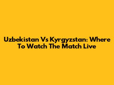 Uzbekistan Vs Kyrgyzstan: Where To Watch The Match Live
