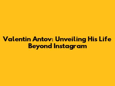 Valentin Antov: Unveiling His Life Beyond Instagram