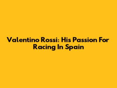 Valentino Rossi: His Passion For Racing In Spain