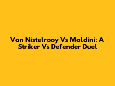 Van Nistelrooy Vs Maldini: A Striker Vs Defender Duel