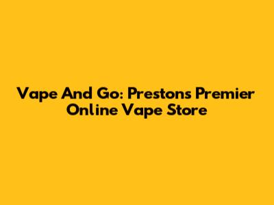 Vape And Go: Preston's Premier Online Vape Store