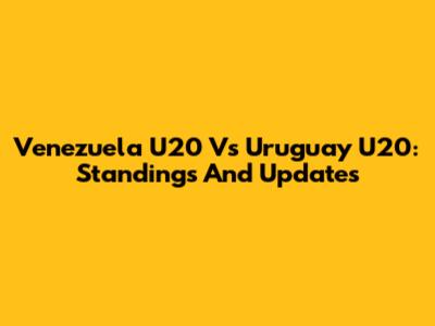 Venezuela U20 Vs Uruguay U20: Standings And Updates