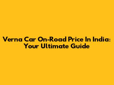 Verna Car On-Road Price In India: Your Ultimate Guide