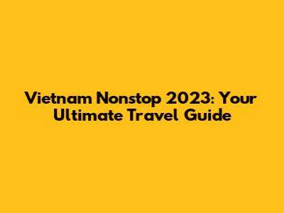 Vietnam Nonstop 2023: Your Ultimate Travel Guide