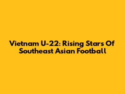 Vietnam U-22: Rising Stars Of Southeast Asian Football