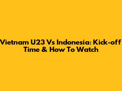 Vietnam U23 Vs Indonesia: Kick-off Time & How To Watch