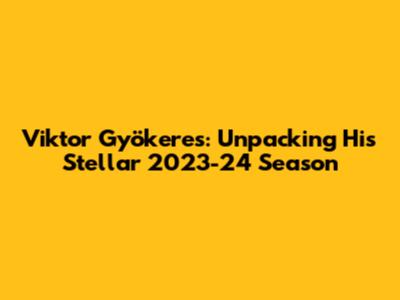 Viktor Gyökeres: Unpacking His Stellar 2023-24 Season