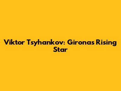 Viktor Tsyhankov: Girona's Rising Star