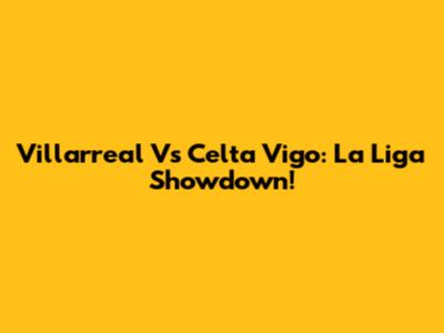 Villarreal Vs Celta Vigo: La Liga Showdown!
