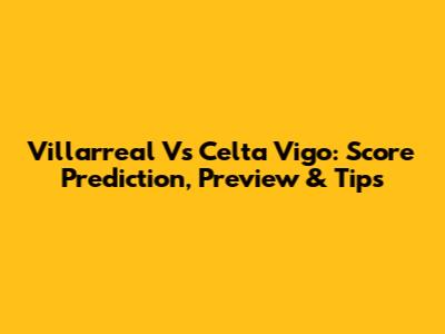 Villarreal Vs Celta Vigo: Score Prediction, Preview & Tips