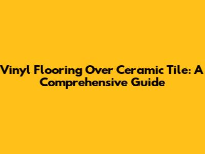Vinyl Flooring Over Ceramic Tile: A Comprehensive Guide