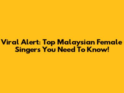 Viral Alert: Top Malaysian Female Singers You Need To Know!