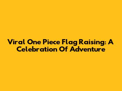 Viral One Piece Flag Raising: A Celebration Of Adventure