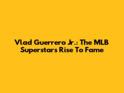 Vlad Guerrero Jr.: The MLB Superstar's Rise To Fame