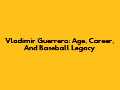 Vladimir Guerrero: Age, Career, And Baseball Legacy