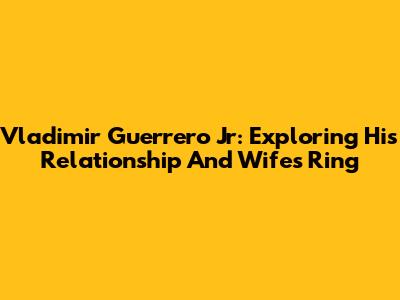 Vladimir Guerrero Jr: Exploring His Relationship And Wife's Ring