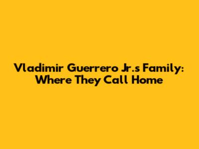 Vladimir Guerrero Jr.'s Family: Where They Call Home