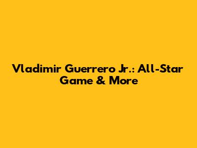 Vladimir Guerrero Jr.: All-Star Game & More