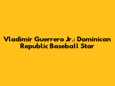 Vladimir Guerrero Jr.: Dominican Republic Baseball Star