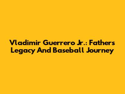 Vladimir Guerrero Jr.: Father's Legacy And Baseball Journey
