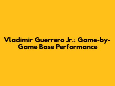 Vladimir Guerrero Jr.: Game-by-Game Base Performance