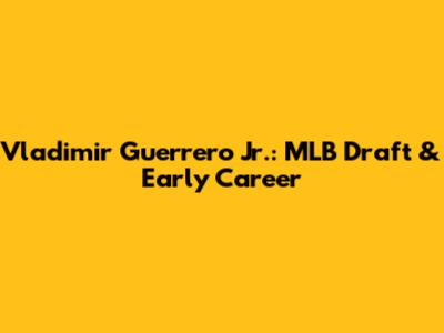 Vladimir Guerrero Jr.: MLB Draft & Early Career