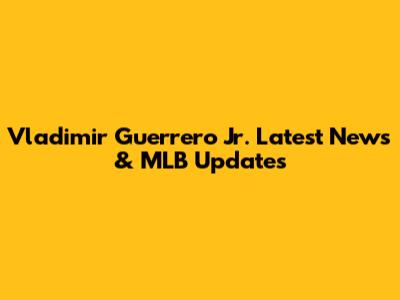 Vladimir Guerrero Jr. Latest News & MLB Updates