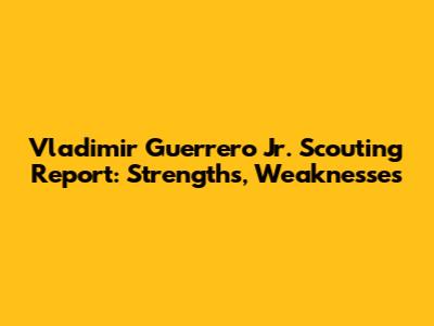 Vladimir Guerrero Jr. Scouting Report: Strengths, Weaknesses