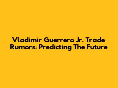 Vladimir Guerrero Jr. Trade Rumors: Predicting The Future