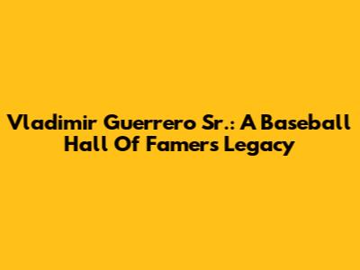 Vladimir Guerrero Sr.: A Baseball Hall Of Famer's Legacy