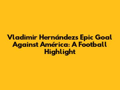Vladimir Hernández's Epic Goal Against América: A Football Highlight