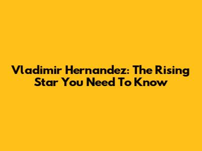 Vladimir Hernandez: The Rising Star You Need To Know