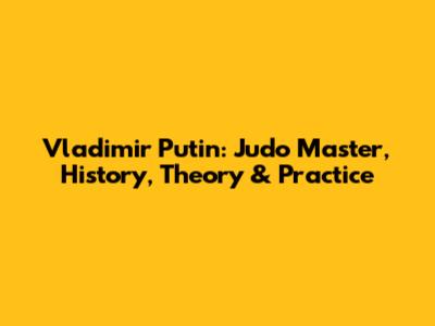 Vladimir Putin: Judo Master, History, Theory & Practice
