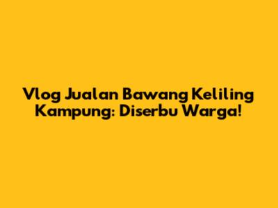 Vlog Jualan Bawang Keliling Kampung: Diserbu Warga!
