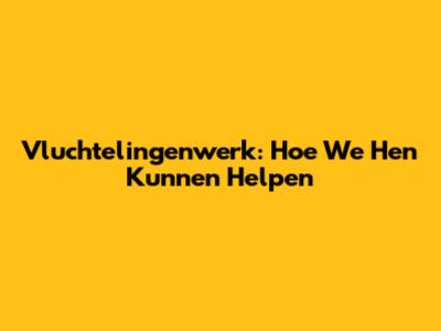 Vluchtelingenwerk: Hoe We Hen Kunnen Helpen
