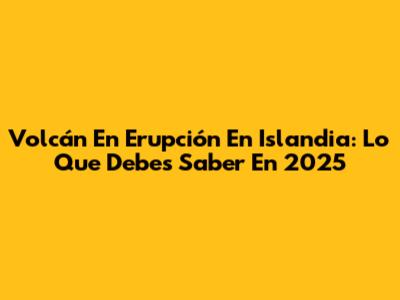 Volcán En Erupción En Islandia: Lo Que Debes Saber En 2025