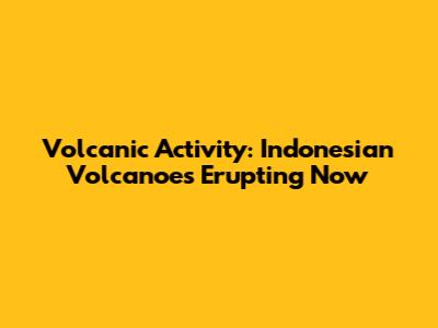 Volcanic Activity: Indonesian Volcanoes Erupting Now