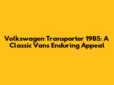 Volkswagen Transporter 1985: A Classic Van's Enduring Appeal