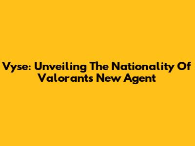 Vyse: Unveiling The Nationality Of Valorant's New Agent
