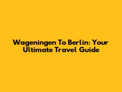 Wageningen To Berlin: Your Ultimate Travel Guide