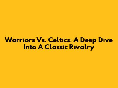 Warriors Vs. Celtics: A Deep Dive Into A Classic Rivalry