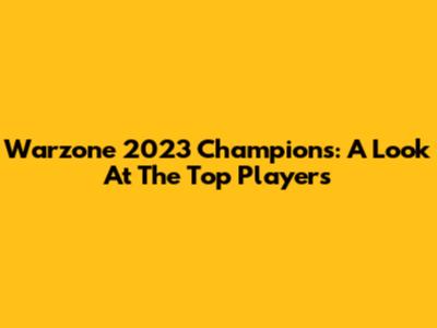 Warzone 2023 Champions: A Look At The Top Players