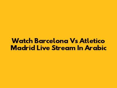 Watch Barcelona Vs Atletico Madrid Live Stream In Arabic