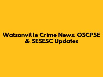 Watsonville Crime News: OSCPSE & SESESC Updates