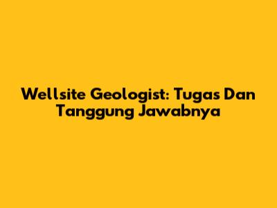 Wellsite Geologist: Tugas Dan Tanggung Jawabnya