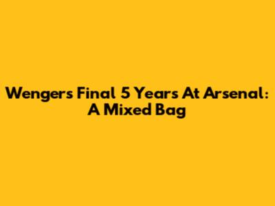 Wenger's Final 5 Years At Arsenal: A Mixed Bag