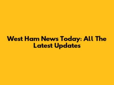 West Ham News Today: All The Latest Updates