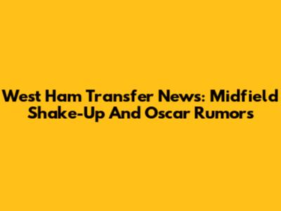 West Ham Transfer News: Midfield Shake-Up And Oscar Rumors
